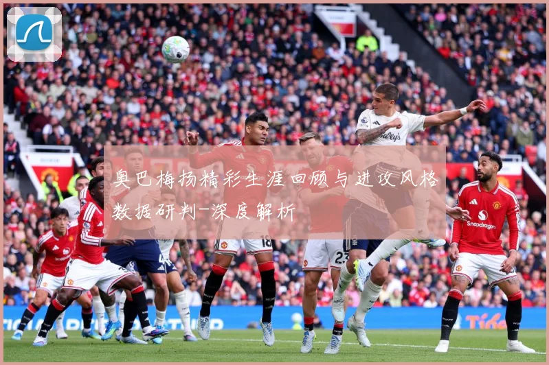 奥巴梅扬精彩生涯回顾与进攻风格数据研判-深度解析