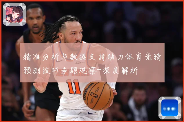 精准分析与数据支持助力体育竞猜预测技巧专题观察-深度解析