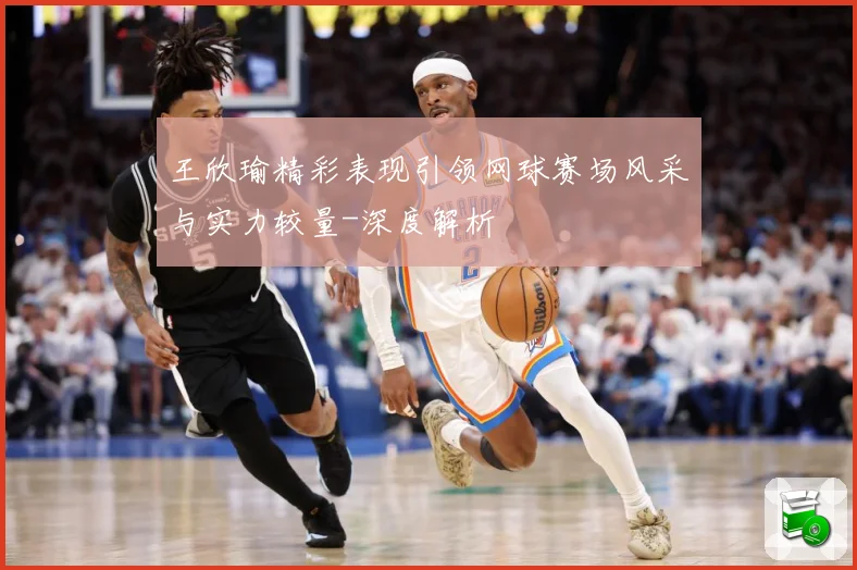 王欣瑜精彩表现引领网球赛场风采与实力较量-深度解析