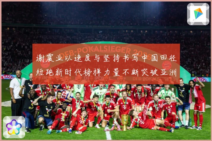 谢震业以速度与坚持书写中国田径短跑新时代榜样力量不断突破亚洲纪录解析-深度解析