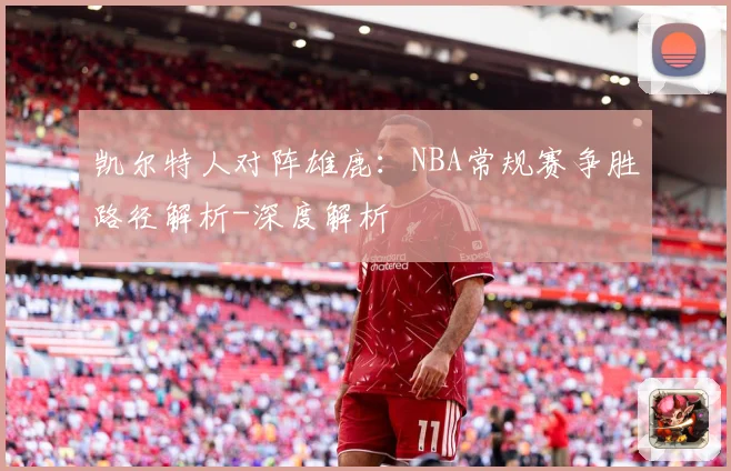 凯尔特人对阵雄鹿：NBA常规赛争胜路径解析-深度解析