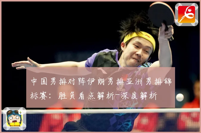 中国男排对阵伊朗男排亚洲男排锦标赛：胜负看点解析-深度解析