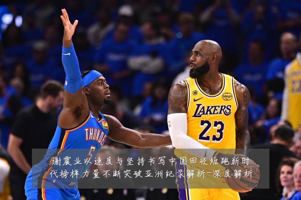 谢震业以速度与坚持书写中国田径短跑新时代榜样力量不断突破亚洲纪录解析-深度解析